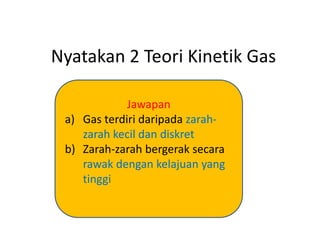 Nyatakan 2 Teori Kinetik Gas
Jawapan
a) Gas terdiri daripada zarah-
zarah kecil dan diskret
b) Zarah-zarah bergerak secara
rawak dengan kelajuan yang
tinggi
 