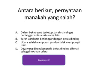 Antara berikut, pernyataan
manakah yang salah?
A. Dalam bekas yang tertutup, zarah- zarah gas
berlanggar antara satu sama lain
B. Zarah-zarah gas berlanggar dengan bekas dinding
C. Udara adalah campuran gas dan tidak mempunyai
jisim
D. Daya yang dikenakan pada bekas dinding dikenali
sebagai tekanan udara
Jawapan : C
 