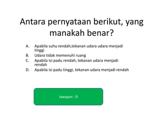 Antara pernyataan berikut, yang
manakah benar?
A. Apabila suhu rendah,tekanan udara udara menjadi
tinggi
B. Udara tidak memenuhi ruang
C. Apabila Isi padu rendah, tekanan udara menjadi
rendah
D. Apabila isi padu tinggi, tekanan udara menjadi rendah
Jawapan : D
 