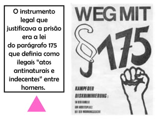 O instrumento
legal que
justificava a prisão
era a lei
do parágrafo 175
que definia como
ilegais “atos
antinaturais e
indecentes” entre
homens.
 