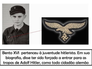 Bento XVI pertenceu à juventude hitlerista. Em sua
biografia, disse ter sido forçado a entrar para as
tropas de Adolf Hitler, como todo cidadão alemão
 