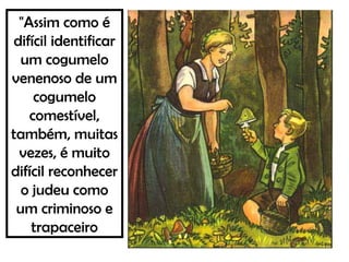 "Assim como é
difícil identificar
um cogumelo
venenoso de um
cogumelo
comestível,
também, muitas
vezes, é muito
difícil reconhecer
o judeu como
um criminoso e
trapaceiro
 