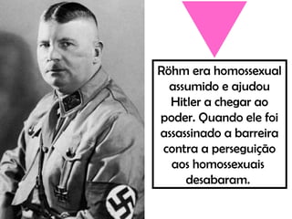 Röhm era homossexual
assumido e ajudou
Hitler a chegar ao
poder. Quando ele foi
assassinado a barreira
contra a perseguição
aos homossexuais
desabaram.
 
