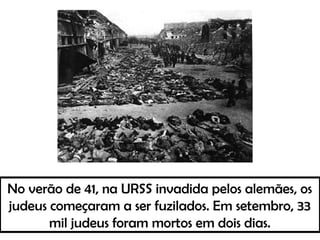 No verão de 41, na URSS invadida pelos alemães, os
judeus começaram a ser fuzilados. Em setembro, 33
mil judeus foram mortos em dois dias.
 