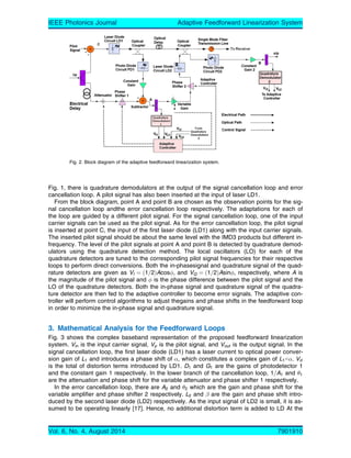 Fig. 1, there is quadrature demodulators at the output of the signal cancellation loop and error
cancellation loop. A pilot signal has also been inserted at the input of laser LD1.
From the block diagram, point A and point B are chosen as the observation points for the sig-
nal cancellation loop andthe error cancellation loop respectively. The adaptations for each of
the loop are guided by a different pilot signal. For the signal cancellation loop, one of the input
carrier signals can be used as the pilot signal. As for the error cancellation loop, the pilot signal
is inserted at point C, the input of the first laser diode (LD1) along with the input carrier signals.
The inserted pilot signal should be about the same level with the IMD3 products but different in-
frequency. The level of the pilot signals at point A and point B is detected by quadrature demod-
ulators using the quadrature detection method. The local oscillators (LO) for each of the
quadrature detectors are tuned to the corresponding pilot signal frequencies for their respective
loops to perform direct conversions. Both the in-phasesignal and quadrature signal of the quad-
rature detectors are given as VI ¼ ð1=2ÞAcos, and VQ ¼ ð1=2ÞAsin, respectively, where A is
the magnitude of the pilot signal and  is the phase difference between the pilot signal and the
LO of the quadrature detectors. Both the in-phase signal and quadrature signal of the quadra-
ture detector are then fed to the adaptive controller to become error signals. The adaptive con-
troller will perform control algorithms to adjust thegains and phase shifts in the feedforward loop
in order to minimize the in-phase signal and quadrature signal.
3. Mathematical Analysis for the Feedforward Loops
Fig. 3 shows the complex baseband representation of the proposed feedforward linearization
system. Vin is the input carrier signal, Vp is the pilot signal, and Vout is the output signal. In the
signal cancellation loop, the first laser diode (LD1) has a laser current to optical power conver-
sion gain of L1 and introduces a phase shift of , which constitutes a complex gain of L1G. Vd
is the total of distortion terms introduced by LD1. D1 and G1 are the gains of photodetector 1
and the constant gain 1 respectively. In the lower branch of the cancellation loop, 1=A1 and 1
are the attenuation and phase shift for the variable attenuator and phase shifter 1 respectively.
In the error cancellation loop, there are A2 and 2 which are the gain and phase shift for the
variable amplifier and phase shifter 2 respectively. L2 and  