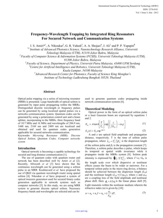 Frequency-Wavelength Trapping by Integrated Ring Resonators
For Secured Network and Communication Systems
I. S. Amiri*1
, A. Nikoukar2
, G. R. Vahedi3
, A. A. Shojaei4
, J. Ali1
and P. P. Yupapin5
*1
Institute of Advanced Photonics Science, Nanotechnology Research Alliance, Universiti
Teknologi Malaysia (UTM), 81310 Johor Bahru, Malaysia
2
Faculty of Computer Science & Information Systems (FCSIS), Universiti Teknologi Malaysia (UTM),
81300 Johor Bahru, Malaysia
3
Faculty of Science, Department of Physics, Universiti Putra Malaysia, 43400 UPM Serdang
4
Centre for Artificial Intelligence and Robotics, Universiti Teknologi Malaysia (UTM),
Kuala Lumpur, 54100 Malaysia
5
Advanced Research Center for Photonics, Faculty of Science King Mongkut’s
Institute of Technology Ladkrabang Bangkok 10520, Thailand
Abstract
Optical pulse trapping via a series of microring resonator
(MRR) is presented. Large bandwidth of optical soliton is
generated by input pulse propagating within the MRRs.
Distinguished discrete wavelength or frequency pulses
can be generated by using localized spatial pulses via a
networks communication system. Quantum codes can be
generated by using a polarization control unit and a beam
splitter, incorporating to the MRRs. Here frequency band
of 10.7 MHz and 16 MHz and wavelengths of 206.9 nm,
1448 nm, 2169 nm and 2489 nm are localized and
obtained and used for quantum codes generation
applicable for secured networks communication.
Keywords- Microring Resonator (MRR); Discrete
Optical Soliton, Quantum Codes, Computer networks
system
Introduction
Optical network is becoming a capable technology for
secured and long distance communication [1].
The use of quantum codes with quantum router and
network has been described well by Amiri et al [2].
Recently, Afroozeh et al [3] have shown that the
continuous wavelength can be generated using a soliton
pulse in an MRR. Kouhnavard et al. have proposed the
use of QKD via quantum wavelength router using spatial
soliton [4]. Nikoukar et al have proposed a system of
optical tweezers generation used for secured binary codes
generation applicable in network systems such as
computer networks [5]. In this study, we are using MRR
system to generate discrete optical soliton. Necessary
frequency bands and wavelengths are selected and can be
used to generate quantum codes propagating inside
network communication systems [6].
Theoretical Modeling
Optical power in the form of an optical soliton pulse
or a laser Gaussian beam are expressed by equations 1
and 2.
ti
L
z
T
T
hAE
D
in 0
0 2
exptan (1)
)(
0
0
exp)( tj
in EtE (2)
A and z are optical field amplitude and propagation
distance, respectively. T is the time of soliton pulse
propagation, where 2
2
0TLD
is the dispersion length
of the soliton pulse and β2 is the propagation constant [7].
Therefore, a soliton pulse describes a pulse, which keeps
its temporal or spatial width invariance while it
propagates inside the MRRs system [8]. Soliton peak
intensity is expressed by 2
02 / T , where =n2×k0, is
the length scale over which dispersive or nonlinear
effects causes the beam to be wider or narrower. For a
temporal soliton pulse in the micro ring device, a balance
should be achieved between the dispersion length (LD)
and the nonlinear length (LNL=(1/γφNL), where γ and φNL
are a coupling loss of the field amplitude and nonlinear
phase shift. Here 00 kLn the linear phase shift [9].
Light transmits within the nonlinear medium wherein the
refractive index (n) is given by [10]:
,)( 2
020 P
A
n
nInnn
eff
(3)
International Journal of Engineering Research & Technology (IJERT)
Vol. 1 Issue 5, July - 2012
ISSN: 2278-0181
1www.ijert.org
 