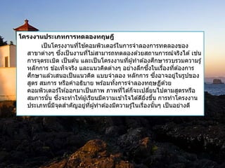 โครงงานประเภทการทึϸองทฤษฎี 
เป็นโครงงานที่ใชค้อมพิวเตอร์ในการจาลองการทดลองของ 
สาขาต่างๆ ซงึ่เป็นงานที่ไม่สามารถทดลองดว้ยสถานการณ์จริงได้เช่น 
การจุดระเบิด เป็นตน้ และเป็นโครงงานที่ผูท้าตอ้งศึกษารวบรวมความรู้ 
หลักการ ขอ้เท็จจริง และแนวคิดต่างๆ อย่างลึกซงึ้ในเรื่องที่ตอ้งการ 
ศึกษาแลว้เสนอเป็นแนวคิด แบบจาลอง หลักการ ซงึ่อาจอยู่ในรูปของ 
สูตร สมการ หรือคาอธิบาย พรอ้มทัง้การจาลองทฤษฏีดว้ย 
คอมพิวเตอร์ใหอ้อกมาเป็นภาพ ภาพทไี่ดก้็จะเปลยี่นไปตามสูตรหรือ 
สมการนั้น ซงึ่จะทาใหผู้เ้รียนมีความเขา้ใจไดดี้ยิ่งขนึ้ การทาโครงงาน 
ประเภทนี้มีจุดสาคัญอยู่ที่ผูท้าตอ้งมีความรูใ้นเรื่องนั้นๆ เป็นอย่างดี 
 