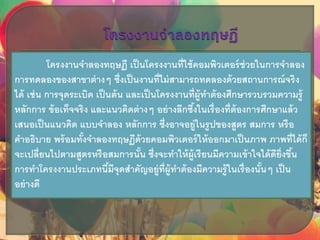โครงงานจาลองทฤษฏี เป็นโครงงานที่ใช้คอมพิวเตอร์ช่วยในการจาลอง
การทดลองของสาขาต่างๆ ซึ่งเป็นงานที่ไม่สามารถทดลองด้วยสถานการณ์จริง
ได้ เช่น การจุดระเบิด เป็นต้น และเป็นโครงงานที่ผู้ทาต้องศึกษารวบรวมความรู้
หลักการ ข้อเท็จจริง และแนวคิดต่างๆ อย่างลึกซึ้งในเรื่องที่ต้องการศึกษาแล้ว
เสนอเป็นแนวคิด แบบจาลอง หลักการ ซึ่งอาจอยู่ในรูปของสูตร สมการ หรือ
คาอธิบาย พร้อมทั้งจาลองทฤษฏีด้วยคอมพิวเตอร์ให้ออกมาเป็นภาพ ภาพที่ได้ก็
จะเปลี่ยนไปตามสูตรหรือสมการนั้น ซึ่งจะทาให้ผู้เรียนมีความเข้าใจได้ดียิ่งขึ้น
การทาโครงงานประเภทนี้มีจุดสาคัญอยู่ที่ผู้ทาต้องมีความรู้ในเรื่องนั้นๆ เป็น
อย่างดี
 
