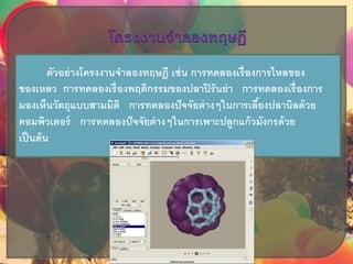 ตัวอย่างโครงงานจาลองทฤษฎี เช่น การทดลองเรื่องการไหลของ
ของเหลว การทดลองเรื่องพฤติกรรมของปลาปิรันย่า การทดลองเรื่องการ
มองเห็นวัตถุแบบสามมิติ การทดลองปัจจัยต่างๆในการเลี้ยงปลานิลด้วย
คอมพิวเตอร์ การทดลองปัจจัยต่างๆในการเพาะปลูกแก้วมังกรด้วย
เป็นต้น
 