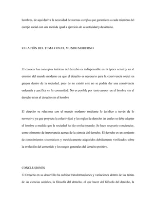 hombres, de aquí deriva la necesidad de normas o reglas que garanticen a cada miembro del
cuerpo social con una medida igual a ejercicio de su actividad y desarrollo.
RELACIÓN DEL TEMA CON EL MUNDO MODERNO
El conocer los conceptos teóricos del derecho es indispensable en la época actual y en el
entorno del mundo moderno ya que el derecho es necesario para la convivencia social en
grupos dentro de la sociedad, pues de no existir este no se podría dar una convivencia
ordenada y pacífica en la comunidad. No es posible por tanto pensar en el hombre sin el
derecho ni en el derecho sin el hombre
El derecho se relaciona con el mundo moderno mediante lo jurídico a través de lo
normativo ya que proyecta la colectividad y las reglas de derecho las cuales se debe adaptar
el hombre a medida que la sociedad ha ido evolucionando. Se hace necesario concienciar,
como elemento de importancia acerca de la ciencia del derecho. El derecho es un conjunto
de conocimientos sistemáticos y metódicamente adquiridos debidamente verificados sobre
la evolución del contenido y los rasgos generales del derecho positivo.
CONCLUSIONES
El Derecho en su desarrollo ha sufrido transformaciones y variaciones dentro de las ramas
de las ciencias sociales, la filosofía del derecho, el que hacer del filósofo del derecho, la
 