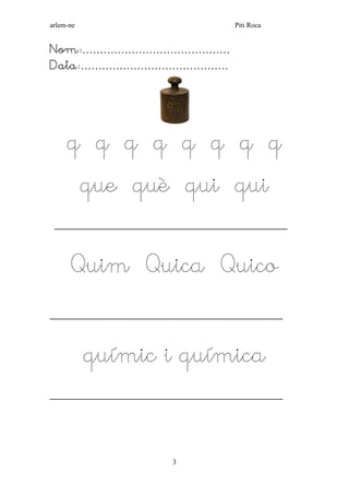 arlem-ne Piti Roca 
3 
Nom:…………………………………… 
Data:…………………………………… 
q q q q q q q q 
que què qui qui 
___________________________________________________ 
Quim Quica Quico 
___________________________________________________ 
químic i química 
___________________________________________________ 
 