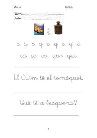 arlem-ne Piti Roca 
6 
Nom:…………………………………… 
Data:…………………………………… 
i 
c q c q c q c q c 
ca co cu que qui 
___________________________________________________ 
El Quim té el tomàquet. 
______________________________________________________ 
Què té a l’esquena? 
___________________________________________________ 
