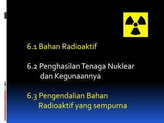 6.1 Bahan Radioaktif
6.2 PenghasilanTenaga Nuklear
dan Kegunaannya
6.3 Pengendalian Bahan
Radioaktif yang sempurna
 