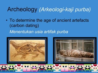 Archeology (Arkeologi-kaji purba)
• To determine the age of ancient artefacts
(carbon dating)
Menentukan usia artifak purba
 