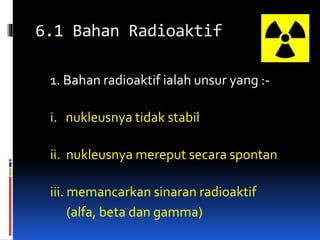 6.1 Bahan Radioaktif
1. Bahan radioaktif ialah unsur yang :-
i. nukleusnya tidak stabil
ii. nukleusnya mereput secara spontan
iii. memancarkan sinaran radioaktif
(alfa, beta dan gamma)
 