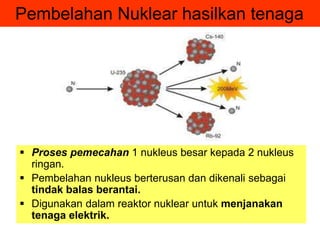 Pembelahan Nuklear hasilkan tenaga
 Proses pemecahan 1 nukleus besar kepada 2 nukleus
ringan.
 Pembelahan nukleus berterusan dan dikenali sebagai
tindak balas berantai.
 Digunakan dalam reaktor nuklear untuk menjanakan
tenaga elektrik.
 