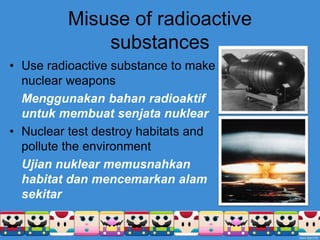 Misuse of radioactive
substances
• Use radioactive substance to make
nuclear weapons
Menggunakan bahan radioaktif
untuk membuat senjata nuklear
• Nuclear test destroy habitats and
pollute the environment
Ujian nuklear memusnahkan
habitat dan mencemarkan alam
sekitar
 