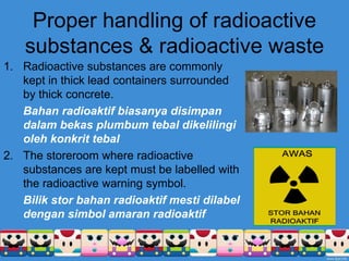 Proper handling of radioactive
substances & radioactive waste
1. Radioactive substances are commonly
kept in thick lead containers surrounded
by thick concrete.
Bahan radioaktif biasanya disimpan
dalam bekas plumbum tebal dikelilingi
oleh konkrit tebal
2. The storeroom where radioactive
substances are kept must be labelled with
the radioactive warning symbol.
Bilik stor bahan radioaktif mesti dilabel
dengan simbol amaran radioaktif
 