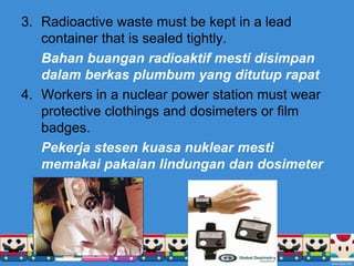 3. Radioactive waste must be kept in a lead
container that is sealed tightly.
Bahan buangan radioaktif mesti disimpan
dalam berkas plumbum yang ditutup rapat
4. Workers in a nuclear power station must wear
protective clothings and dosimeters or film
badges.
Pekerja stesen kuasa nuklear mesti
memakai pakaian lindungan dan dosimeter
 