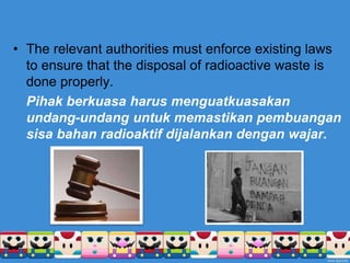 • The relevant authorities must enforce existing laws
to ensure that the disposal of radioactive waste is
done properly.
Pihak berkuasa harus menguatkuasakan
undang-undang untuk memastikan pembuangan
sisa bahan radioaktif dijalankan dengan wajar.
 