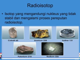 Radioisotop
• Isotop yang mengandungi nukleus yang tidak
stabil dan mengalami proses pereputan
radioisotop.
 