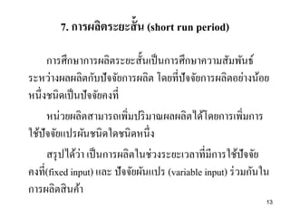 13
7. การผลิตระยะสั้น (short run period)
การศึกษาการผลิตระยะสั้นเป็นการศึกษาความสัมพันธ์
ระหว่างผลผลิตกับปัจจัยการผลิต โดยที่ปัจจัยการผลิตอย่างน้อย
หนึ่งชนิดเป็นปัจจัยคงที่
หน่วยผลิตสามารถเพิ่มปริมาณผลผลิตได้โดยการเพิ่มการ
ใช้ปัจจัยแปรผันชนิดใดชนิดหนึ่ง
สรุปได้ว่า เป็นการผลิตในช่วงระยะเวลาที่มีการใช้ปัจจัย
คงที่(fixed input) และ ปัจจัยผันแปร (variable input) ร่วมกันใน
การผลิตสินค้า
 