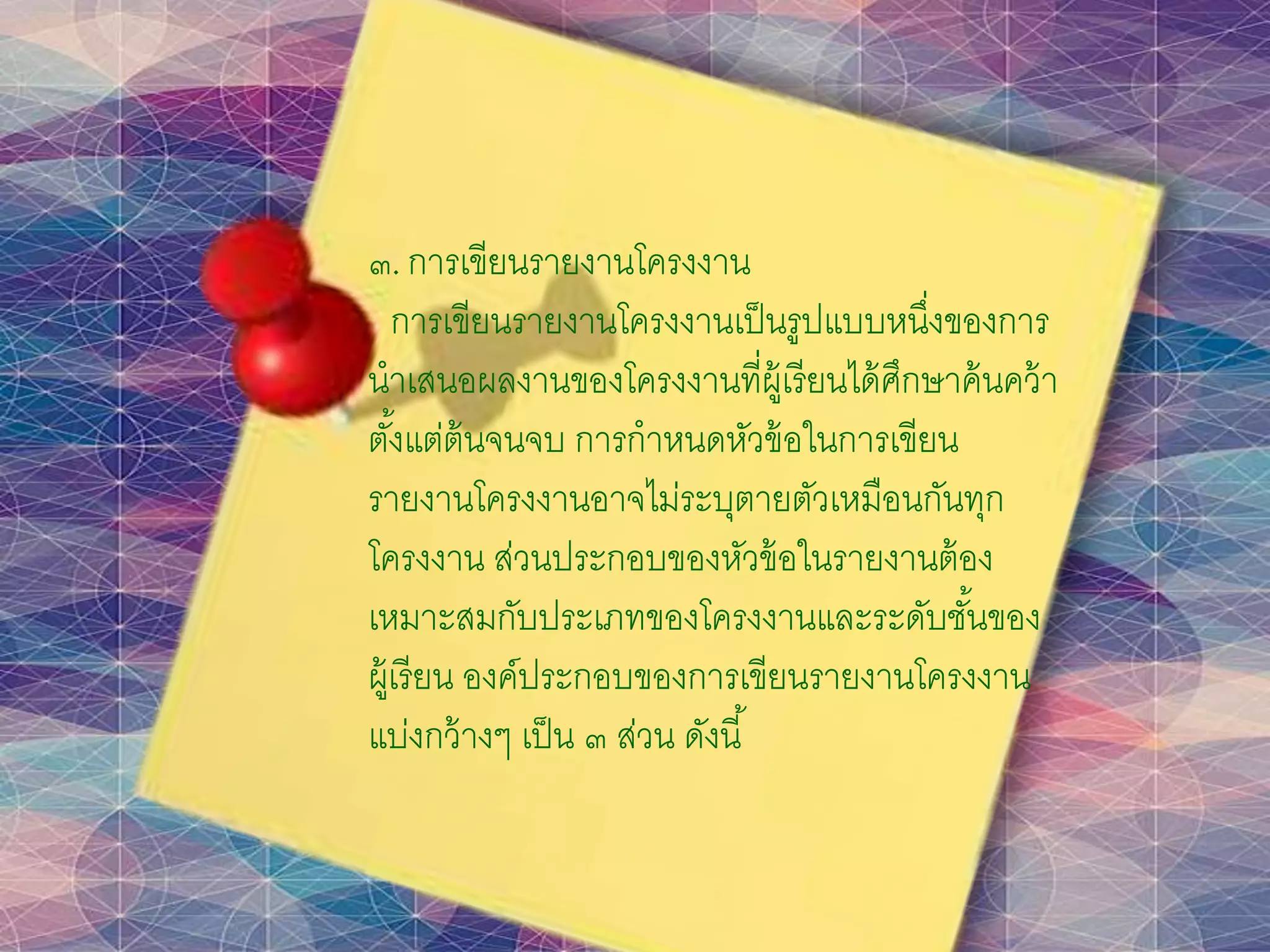 ๓. การเขียนรายงานโครงงาน
การเขียนรายงานโครงงานเป็นรูปแบบหนึ่งของการ
นาเสนอผลงานของโครงงานที่ผู้เรียนได้ศึกษาค้นคว้า
ตั้งแต่ต้นจนจบ การกาหนดหัวข้อในการเขียน
รายงานโครงงานอาจไม่ระบุตายตัวเหมือนกันทุก
โครงงาน ส่วนประกอบของหัวข้อในรายงานต้อง
เหมาะสมกับประเภทของโครงงานและระดับชั้นของ
ผู้เรียน องค์ประกอบของการเขียนรายงานโครงงาน
แบ่งกว้างๆ เป็น ๓ ส่วน ดังนี้
 