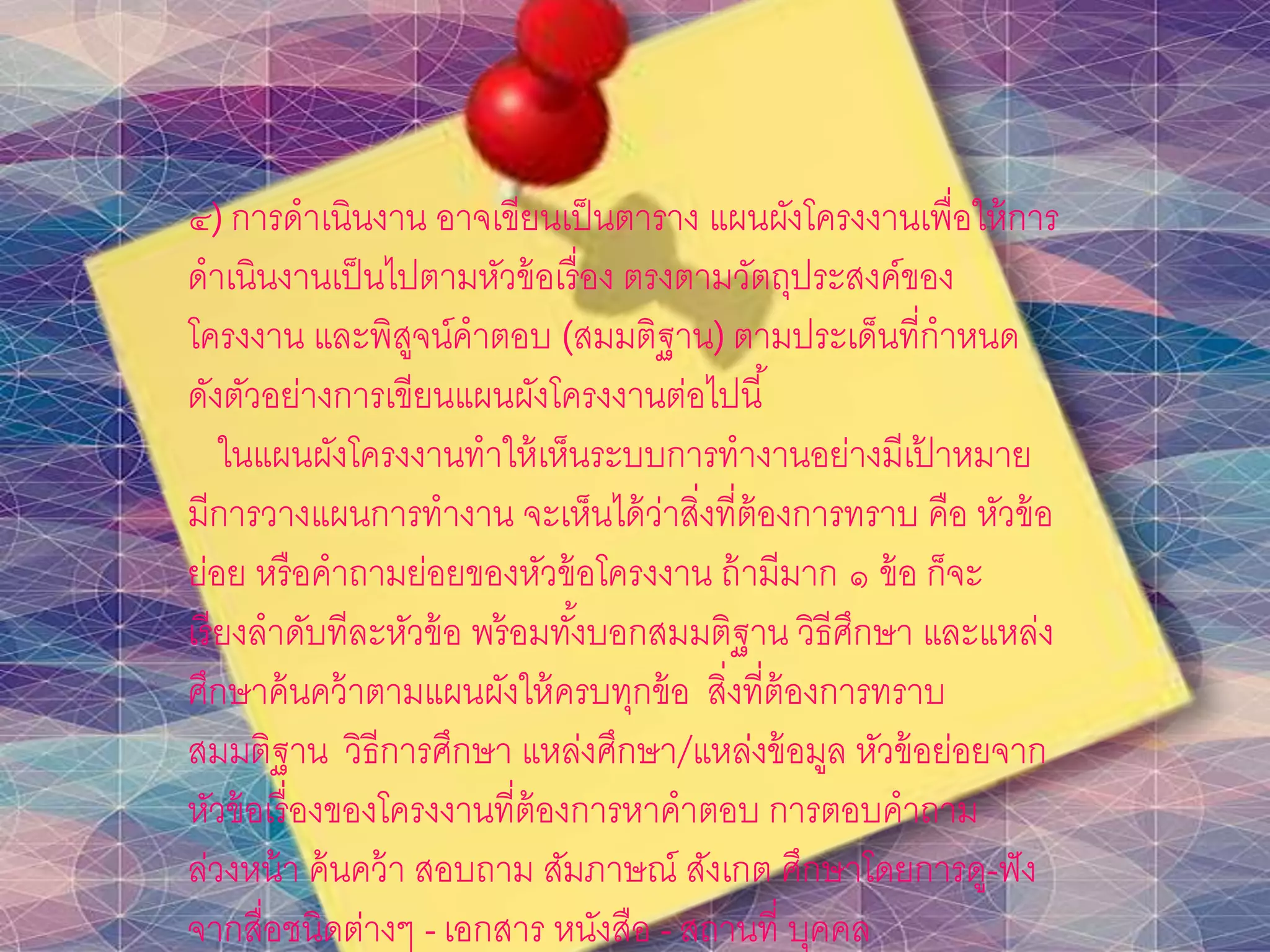 ๔) การดาเนินงาน อาจเขียนเป็นตาราง แผนผังโครงงานเพื่อให้การ
ดาเนินงานเป็นไปตามหัวข้อเรื่อง ตรงตามวัตถุประสงค์ของ
โครงงาน และพิสูจน์คาตอบ (สมมติฐาน) ตามประเด็นที่กาหนด
ดังตัวอย่างการเขียนแผนผังโครงงานต่อไปนี้
ในแผนผังโครงงานทาให้เห็นระบบการทางานอย่างมีเป้ าหมาย
มีการวางแผนการทางาน จะเห็นได้ว่าสิ่งที่ต้องการทราบ คือ หัวข้อ
ย่อย หรือคาถามย่อยของหัวข้อโครงงาน ถ้ามีมาก ๑ ข้อ ก็จะ
เรียงลาดับทีละหัวข้อ พร้อมทั้งบอกสมมติฐาน วิธีศึกษา และแหล่ง
ศึกษาค้นคว้าตามแผนผังให้ครบทุกข้อ สิ่งที่ต้องการทราบ
สมมติฐาน วิธีการศึกษา แหล่งศึกษา/แหล่งข้อมูล หัวข้อย่อยจาก
หัวข้อเรื่องของโครงงานที่ต้องการหาคาตอบ การตอบคาถาม
ล่วงหน้า ค้นคว้า สอบถาม สัมภาษณ์ สังเกต ศึกษาโดยการดู-ฟัง
จากสื่อชนิดต่างๆ -เอกสาร หนังสือ - สถานที่ บุคคล
 