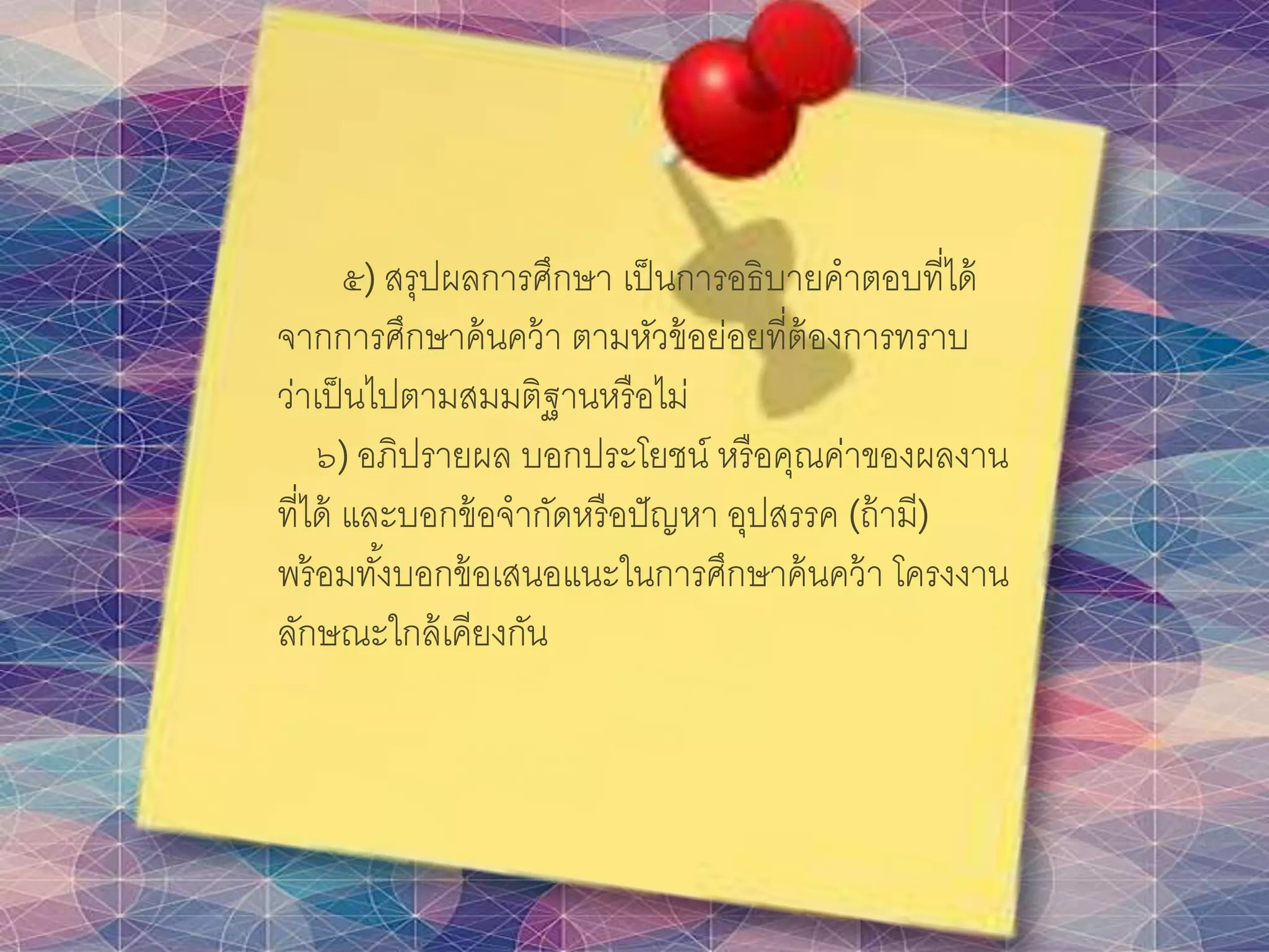๕) สรุปผลการศึกษา เป็นการอธิบายคาตอบที่ได้
จากการศึกษาค้นคว้า ตามหัวข้อย่อยที่ต้องการทราบ
ว่าเป็นไปตามสมมติฐานหรือไม่
๖) อภิปรายผล บอกประโยชน์ หรือคุณค่าของผลงาน
ที่ได้ และบอกข้อจากัดหรือปัญหา อุปสรรค (ถ้ามี)
พร้อมทั้งบอกข้อเสนอแนะในการศึกษาค้นคว้า โครงงาน
ลักษณะใกล้เคียงกัน
 