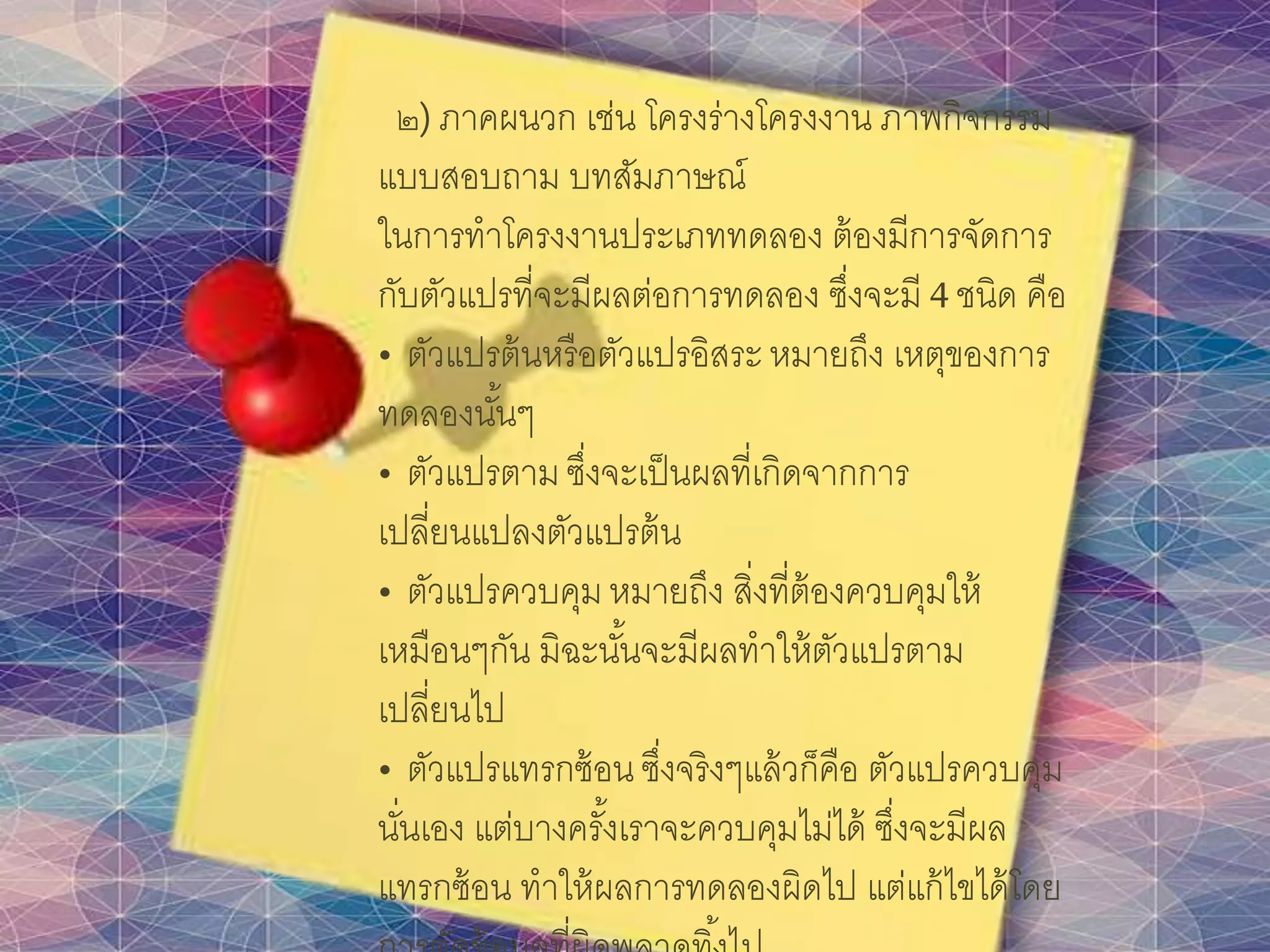 ๒) ภาคผนวก เช่น โครงร่างโครงงาน ภาพกิจกรรม
แบบสอบถาม บทสัมภาษณ์
ในการทาโครงงานประเภททดลอง ต้องมีการจัดการ
กับตัวแปรที่จะมีผลต่อการทดลอง ซึ่งจะมี 4 ชนิด คือ
• ตัวแปรต้นหรือตัวแปรอิสระหมายถึง เหตุของการ
ทดลองนั้นๆ
• ตัวแปรตาม ซึ่งจะเป็นผลที่เกิดจากการ
เปลี่ยนแปลงตัวแปรต้น
• ตัวแปรควบคุม หมายถึง สิ่งที่ต้องควบคุมให้
เหมือนๆกัน มิฉะนั้นจะมีผลทาให้ตัวแปรตาม
เปลี่ยนไป
• ตัวแปรแทรกซ้อน ซึ่งจริงๆแล้วก็คือ ตัวแปรควบคุม
นั่นเอง แต่บางครั้งเราจะควบคุมไม่ได้ ซึ่งจะมีผล
แทรกซ้อน ทาให้ผลการทดลองผิดไป แต่แก้ไขได้โดย
 