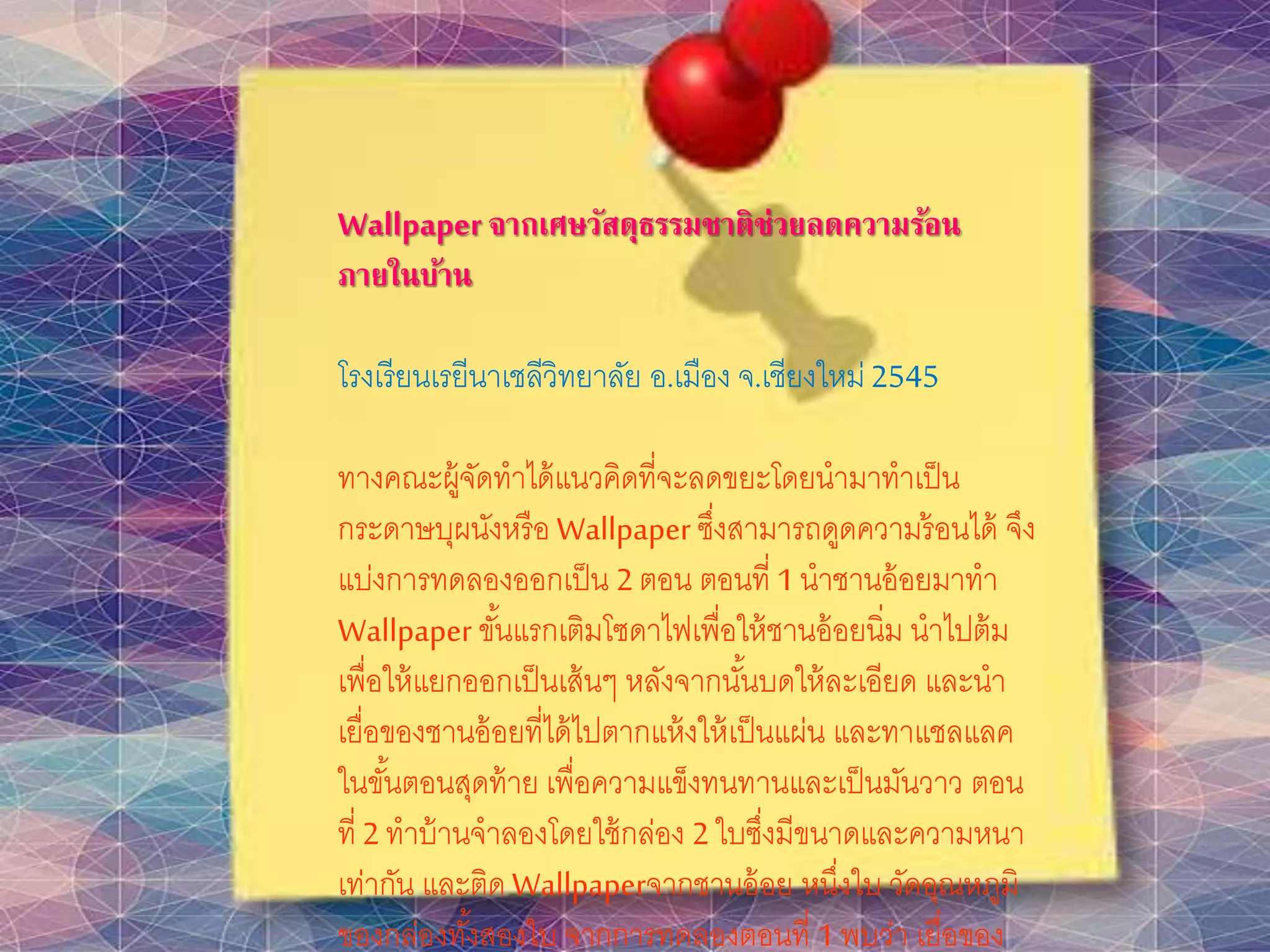 Wallpaper จากเศษวัสดุธรรมชาติช่วยลดความร้อน
ภายในบ้าน
โรงเรียนเรยีนาเชลีวิทยาลัย อ.เมือง จ.เชียงใหม่2545
ทางคณะผู้จัดทาได้แนวคิดที่จะลดขยะโดยนามาทาเป็น
กระดาษบุผนังหรือ Wallpaper ซึ่งสามารถดูดความร้อนได้ จึง
แบ่งการทดลองออกเป็น 2ตอน ตอนที่ 1นาชานอ้อยมาทา
Wallpaper ขั้นแรกเติมโซดาไฟเพื่อให้ชานอ้อยนิ่ม นาไปต้ม
เพื่อให้แยกออกเป็นเส้นๆ หลังจากนั้นบดให้ละเอียด และนา
เยื่อของชานอ้อยที่ได้ไปตากแห้งให้เป็นแผ่น และทาแชลแลค
ในขั้นตอนสุดท้าย เพื่อความแข็งทนทานและเป็นมันวาว ตอน
ที่ 2ทาบ้านจาลองโดยใช้กล่อง 2ใบซึ่งมีขนาดและความหนา
เท่ากัน และติด Wallpaperจากชานอ้อย หนึ่งใบ วัดอุณหภูมิ
ของกล่องทั้งสองใบ จากการทดลองตอนที่ 1พบว่า เยื่อของ
 