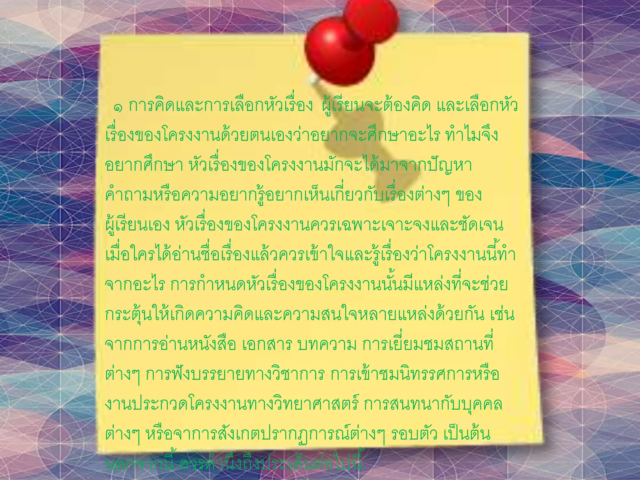 ๑ การคิดและการเลือกหัวเรื่อง ผู้เรียนจะต้องคิด และเลือกหัว
เรื่องของโครงงานด้วยตนเองว่าอยากจะศึกษาอะไร ทาไมจึง
อยากศึกษา หัวเรื่องของโครงงานมักจะได้มาจากปัญหา
คาถามหรือความอยากรู้อยากเห็นเกี่ยวกับเรื่องต่างๆ ของ
ผู้เรียนเอง หัวเรื่องของโครงงานควรเฉพาะเจาะจงและชัดเจน
เมื่อใครได้อ่านชื่อเรื่องแล้วควรเข้าใจและรู้เรื่องว่าโครงงานนี้ทา
จากอะไร การกาหนดหัวเรื่องของโครงงานนั้นมีแหล่งที่จะช่วย
กระตุ้นให้เกิดความคิดและความสนใจหลายแหล่งด้วยกัน เช่น
จากการอ่านหนังสือ เอกสาร บทความ การเยี่ยมชมสถานที่
ต่างๆ การฟังบรรยายทางวิชาการ การเข้าชมนิทรรศการหรือ
งานประกวดโครงงานทางวิทยาศาสตร์ การสนทนากับบุคคล
ต่างๆ หรือจาการสังเกตปรากฏการณ์ต่างๆ รอบตัว เป็นต้น
นอกจากนี้ควรคานึงถึงประเด็นต่อไปนี้
 