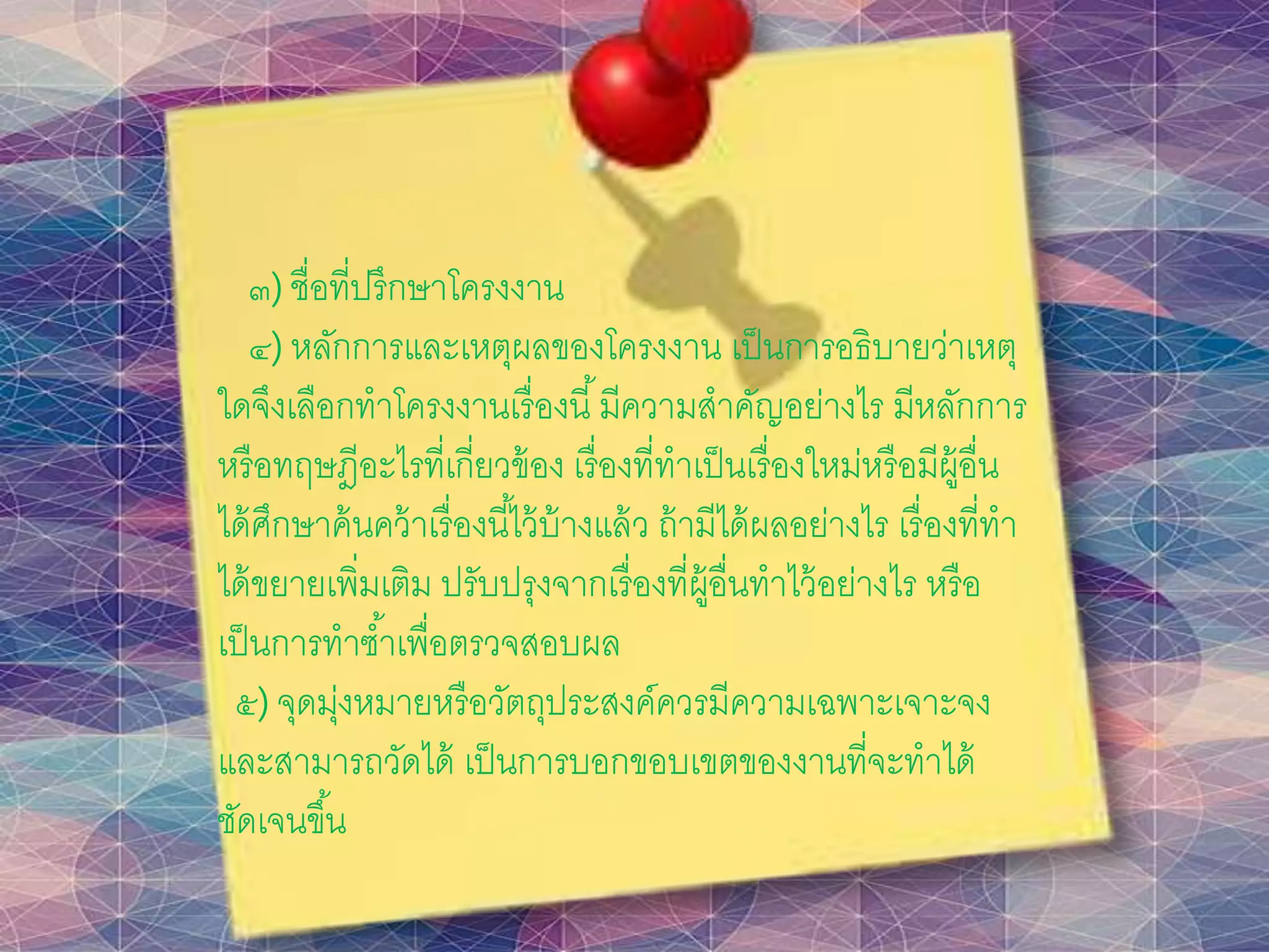 ๓) ชื่อที่ปรึกษาโครงงาน
๔) หลักการและเหตุผลของโครงงาน เป็นการอธิบายว่าเหตุ
ใดจึงเลือกทาโครงงานเรื่องนี้มีความสาคัญอย่างไร มีหลักการ
หรือทฤษฎีอะไรที่เกี่ยวข้อง เรื่องที่ทาเป็นเรื่องใหม่หรือมีผู้อื่น
ได้ศึกษาค้นคว้าเรื่องนี้ไว้บ้างแล้ว ถ้ามีได้ผลอย่างไร เรื่องที่ทา
ได้ขยายเพิ่มเติม ปรับปรุงจากเรื่องที่ผู้อื่นทาไว้อย่างไร หรือ
เป็นการทาซ้าเพื่อตรวจสอบผล
๕) จุดมุ่งหมายหรือวัตถุประสงค์ควรมีความเฉพาะเจาะจง
และสามารถวัดได้ เป็นการบอกขอบเขตของงานที่จะทาได้
ชัดเจนขึ้น
 