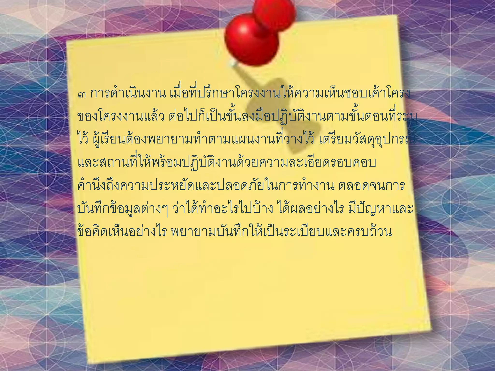 ๓ การดาเนินงาน เมื่อที่ปรึกษาโครงงานให้ความเห็นชอบเค้าโครง
ของโครงงานแล้ว ต่อไปก็เป็นขั้นลงมือปฏิบัติงานตามขั้นตอนที่ระบุ
ไว้ ผู้เรียนต้องพยายามทาตามแผนงานที่วางไว้ เตรียมวัสดุอุปกรณ์
และสถานที่ให้พร้อมปฏิบัติงานด้วยความละเอียดรอบคอบ
คานึงถึงความประหยัดและปลอดภัยในการทางาน ตลอดจนการ
บันทึกข้อมูลต่างๆ ว่าได้ทาอะไรไปบ้าง ได้ผลอย่างไร มีปัญหาและ
ข้อคิดเห็นอย่างไร พยายามบันทึกให้เป็นระเบียบและครบถ้วน
 