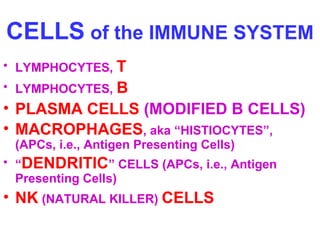 CELLS of the IMMUNE SYSTEM 
• LYMPHOCYTES, T 
• LYMPHOCYTES, B 
• PLASMA CELLS (MODIFIED B CELLS) 
• MACROPHAGES, aka “HISTIOCYTES”, 
(APCs, i.e., Antigen Presenting Cells) 
• “DENDRITIC” CELLS (APCs, i.e., Antigen 
Presenting Cells) 
• NK (NATURAL KILLER) CELLS 
 
