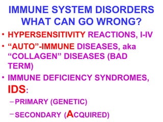 IMMUNE SYSTEM DISORDERS 
WHAT CAN GO WRONG? 
• HYPERSENSITIVITY REACTIONS, I-IV 
• “AUTO”-IMMUNE DISEASES, aka 
“COLLAGEN” DISEASES (BAD 
TERM) 
• IMMUNE DEFICIENCY SYNDROMES, 
IDS: 
–PRIMARY (GENETIC) 
–SECONDARY (ACQUIRED) 
 