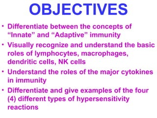 OBJECTIVES 
• Differentiate between the concepts of 
“Innate” and “Adaptive” immunity 
• Visually recognize and understand the basic 
roles of lymphocytes, macrophages, 
dendritic cells, NK cells 
• Understand the roles of the major cytokines 
in immunity 
• Differentiate and give examples of the four 
(4) different types of hypersensitivity 
reactions 
 