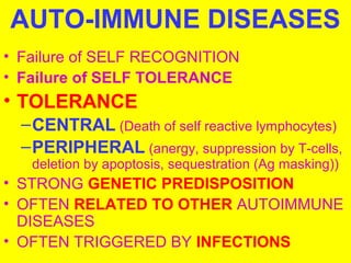 AUTO-IMMUNE DISEASES 
• Failure of SELF RECOGNITION 
• Failure of SELF TOLERANCE 
• TOLERANCE 
–CENTRAL (Death of self reactive lymphocytes) 
–PERIPHERAL (anergy, suppression by T-cells, 
deletion by apoptosis, sequestration (Ag masking)) 
• STRONG GENETIC PREDISPOSITION 
• OFTEN RELATED TO OTHER AUTOIMMUNE 
DISEASES 
• OFTEN TRIGGERED BY INFECTIONS 
 