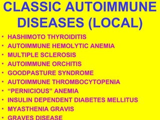 CLASSIC AUTOIMMUNE 
DISEASES (LOCAL) 
• HASHIMOTO THYROIDITIS 
• AUTOIMMUNE HEMOLYTIC ANEMIA 
• MULTIPLE SCLEROSIS 
• AUTOIMMUNE ORCHITIS 
• GOODPASTURE SYNDROME 
• AUTOIMMUNE THROMBOCYTOPENIA 
• “PERNICIOUS” ANEMIA 
• INSULIN DEPENDENT DIABETES MELLITUS 
• MYASTHENIA GRAVIS 
• GRAVES DISEASE 
 