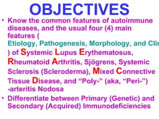 OBJECTIVES • Know the common features of autoimmune 
diseases, and the usual four (4) main 
features ( 
Etiology, Pathogenesis, Morphology, and Clinical ) of Systemic Lupus Erythematosus, 
Rheumatoid Arthritis, Sjögrens, Systemic 
Sclerosis (Scleroderma), Mixed Connective 
Tissue Disease, and “Poly-” (aka, “Peri-”) 
-arteritis Nodosa 
• Differentiate between Primary (Genetic) and 
Secondary (Acquired) Immunodeficiencies 
 