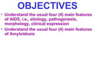 OBJECTIVES 
• Understand the usual four (4) main features 
of AIDS, i.e., etiology, pathogenesis, 
morphology, clinical expression 
• Understand the usual four (4) main features 
of Amyloidosis 
 