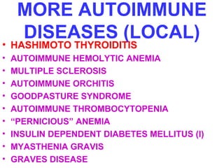 MORE AUTOIMMUNE 
DISEASES (LOCAL) • HASHIMOTO THYROIDITIS 
• AUTOIMMUNE HEMOLYTIC ANEMIA 
• MULTIPLE SCLEROSIS 
• AUTOIMMUNE ORCHITIS 
• GOODPASTURE SYNDROME 
• AUTOIMMUNE THROMBOCYTOPENIA 
• “PERNICIOUS” ANEMIA 
• INSULIN DEPENDENT DIABETES MELLITUS (I) 
• MYASTHENIA GRAVIS 
• GRAVES DISEASE 
 