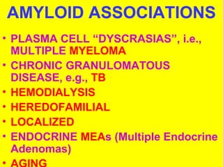 AMYLOID ASSOCIATIONS 
• PLASMA CELL “DYSCRASIAS”, i.e., 
MULTIPLE MYELOMA 
• CHRONIC GRANULOMATOUS 
DISEASE, e.g., TB 
• HEMODIALYSIS 
• HEREDOFAMILIAL 
• LOCALIZED 
• ENDOCRINE MEAs (Multiple Endocrine 
Adenomas) 
• AGING 
