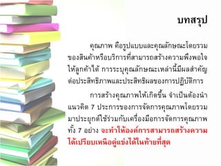 บทสรุป 
คุณภาพ คือรูปแบบและคุณลักษณะโดยรวม ของสินค้าหรือบริการที่สามารถสร้างความพึงพอใจ ให้ลูกค้าได้ การระบุคุณลักษณะเหล่านี้มีผลสาคัญ ต่อประสิทธิภาพและประสิทธิผลของการปฏิบัติการ 
การสร้างคุณภาพให้เกิดขึ้น จาเป็นต้องนา แนวคิด 7 ประการของการจัดการคุณภาพโดยรวม มาประยุกต์ใช้ร่วมกับเครื่องมือการจัดการคุณภาพ ทั้ง 7 อย่าง จะทาให้องค์การสามารถสร้างความ ได้เปรียบเหนือคู่แข่งได้ในท้ายที่สุด 