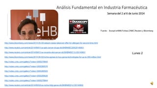Análisis Fundamental en Industria Farmacéutica 
Semana del 2 al 6 de Junio 2014 
Fuente : Scoopit eHBM,Forbes,CNBC,Reuters y Bloomberg 
http://www.bloomberg.com/news/2014-05-30/valeant-raises-takeover-offer-for-allergan-for-second-time.html 
http://www.reuters.com/article/2014/06/01/us-gsk-cancer-drugs-idUSKBN0EC20X20140601 
http://www.reuters.com/article/2014/06/01/us-novartis-skincancer-idUSKBN0EC1LV20140601 
http://www.bloomberg.com/news/2014-06-02/roche-agrees-to-buy-genia-technologies-for-up-to-350-million.html 
http://video.cnbc.com/gallery/?video=3000278840 
http://video.cnbc.com/gallery/?video=3000280576 
http://video.cnbc.com/gallery/?video=3000280593 
http://video.cnbc.com/gallery/?video=3000280626 
http://video.cnbc.com/gallery/?video=3000278844 
http://www.reuters.com/article/2014/06/02/us-roche-hldg-genia-idUSKBN0ED1LY20140602 
Lunes 2 
 