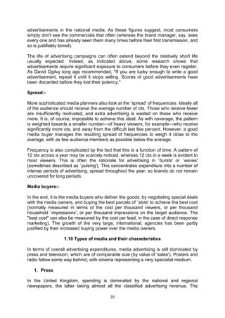 20 
advertisements in the national media. As these figures suggest, most consumers simply don't see the commercials that often (whereas the brand manager, say, sees every one and has already seen them many times before their first transmission, and so is justifiably bored). 
The life of advertising campaigns can often extend beyond the relatively short life usually expected. Indeed, as indicated above, some research shows that advertisements require significant exposure to consumers before they even register. As David Ogilvy long ago recommended, "If you are lucky enough to write a good advertisement, repeat it until it stops selling. Scores of good advertisements have been discarded before they lost their potency." 
Spread:- 
More sophisticated media planners also look at the 'spread' of frequencies. Ideally all of the audience should receive the average number of ots. Those who receive fewer are insufficiently motivated, and extra advertising is wasted on those who receive more. It is, of course, impossible to achieve this ideal. As with coverage, the pattern is weighted towards a smaller number—of heavy viewers, for example—who receive significantly more ots, and away from the difficult last few percent. However, a good media buyer manages the resulting spread of frequencies to weigh it close to the average, with as few audience members as possible below the average. 
Frequency is also complicated by the fact that this is a function of time. A pattern of 12 ots across a year may be scarcely noticed, whereas 12 ots in a week is evident to most viewers. This is often the rationale for advertising in `bursts' or `waves' (sometimes described as `pulsing'). This concentrates expenditure into a number of intense periods of advertising, spread throughout the year, so brands do not remain uncovered for long periods. 
Media buyers:- 
In the end, it is the media buyers who deliver the goods; by negotiating special deals with the media owners, and buying the best parcels of `slots' to achieve the best cost (normally measured in terms of the cost per thousand viewers, or per thousand household `impressions', or per thousand impressions on the target audience. The "best cost" can also be measured by the cost per lead, in the case of direct response marketing). The growth of the very large, international, agencies has been partly justified by their increased buying power over the media owners. 
1.10 Types of media and their characteristics 
In terms of overall advertising expenditures, media advertising is still dominated by press and television, which are of comparable size (by value of 'sales'). Posters and radio follow some way behind, with cinema representing a very specialist medium. 
1. Press 
In the United Kingdom, spending is dominated by the national and regional newspapers, the latter taking almost all the classified advertising revenue. The  