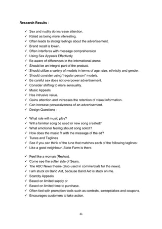 31 
Research Results - 
 Sex and nudity do increase attention. 
 Rated as being more interesting. 
 Often leads to strong feelings about the advertisement. 
 Brand recall is lower. 
 Often interferes with message comprehension 
 Using Sex Appeals Effectively 
 Be aware of differences in the international arena. 
 Should be an integral part of the product. 
 Should utilize a variety of models in terms of age, size, ethnicity and gender. 
 Should consider using “regular person” models. 
 Be careful sex does not overpower advertisement. 
 Consider shifting to more sensuality. 
 Music Appeals 
 Has intrusive value. 
 Gains attention and increases the retention of visual information. 
 Can increase persuasiveness of an advertisement. 
 Design Questions - 
 What role will music play? 
 Will a familiar song be used or new song created? 
 What emotional feeling should song solicit? 
 How does the music fit with the message of the ad? 
 Tunes and Taglines 
 See if you can think of the tune that matches each of the following taglines: 
 Like a good neighbour, State Farm is there. 
 Feel like a woman (Revlon). 
 Come see the softer side of Sears. 
 The ABC News theme (also used in commercials for the news). 
 I am stuck on Band Aid, because Band Aid is stuck on me. 
 Scarcity Appeals 
 Based on limited supply or 
 Based on limited time to purchase. 
 Often tied with promotion tools such as contests, sweepstakes and coupons. 
 Encourages customers to take action. 
 