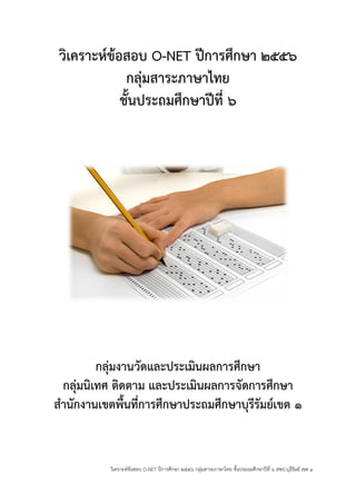 วิเคราะห์ข้อสอบ O-NET ปีการศึกษา ๒๕๕๖ กลุ่มสาระภาษาไทย ชั้นประถมศึกษาปีที่ ๖ สพป.บุรีรัมย์ เขต ๑ 
วิเคราะห์ข้อสอบ O-NET ปีการศึกษา ๒๕๕๖ 
กลุ่มสาระภาษาไทย 
ชั้นประถมศึกษาปีที่ ๖ 
กลุ่มงานวัดและประเมินผลการศึกษา 
กลุ่มนิเทศ ติดตาม และประเมินผลการจัดการศึกษา 
สานักงานเขตพื้นที่การศึกษาประถมศึกษาบุรีรัมย์เขต ๑ 
 