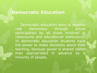 Democratic Education 
Democratic education aims to develop 
real democracy through active 
participation by all those involved in 
classrooms and educational institutions. 
In democratic education students have 
the power to make decisions about their 
learning, because power is shared rather 
than appropriated in advance by a 
minority of people. 
 