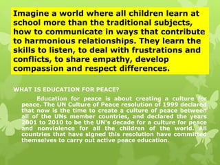 Imagine a world where all children learn at 
school more than the traditional subjects, 
how to communicate in ways that contribute 
to harmonious relationships. They learn the 
skills to listen, to deal with frustrations and 
conflicts, to share empathy, develop 
compassion and respect differences. 
WHAT IS EDUCATION FOR PEACE? 
Education for peace is about creating a culture for 
peace. The UN Culture of Peace resolution of 1999 declared 
that now is the time to create a culture of peace between 
all of the UNs member countries, and declared the years 
2001 to 2010 to be the UN's decade for a culture for peace 
and nonviolence for all the children of the world. All 
countries that have signed this resolution have committed 
themselves to carry out active peace education. 
 